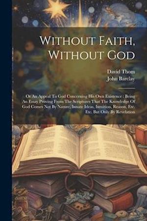 Without Faith, Without God: Or An Appeal To God Concerning His Own Existence : Being An Essay Proving From The Scriptures That The Knowledge Of God Co