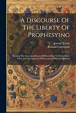 A Discourse Of The Liberty Of Prophesying: Shewing The Unreasonableness Of Prescribing To Other Men's Faith And The Iniquity Of Persecuting Differing 