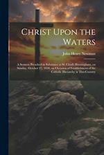 Christ Upon the Waters: A Sermon Preached in Substance at St. Chad's Birmingham, on Sunday, October 27, 1850, on Occasion of Establishment of the Cath