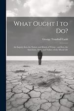 What Ought I to Do?: An Inquiry Into the Nature and Kinds of Virtue : and Into the Sanctions, Aims, and Values of the Moral Life 