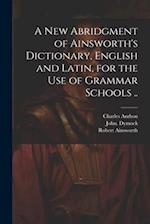 A New Abridgment of Ainsworth's Dictionary, English and Latin, for the Use of Grammar Schools .. 