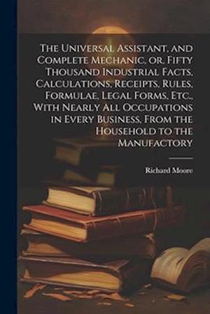 The Universal Assistant, and Complete Mechanic, or, Fifty Thousand Industrial Facts, Calculations, Receipts, Rules, Formulae, Legal Forms, Etc., With