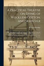 A Practical Treatise on Dying of Woollen, Cotton, and Skein Silk: The Manufacturing of Broadcloth and Cassimere, Including the Most Improved Methods P