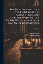 The Sermons and Life of the Right Reverend Father in God, and Constant Marty of Jesus Christ, Hugh Latimer, Some Time Bishop of Worcester;; Volume 1 