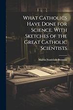What Catholics Have Done for Science. With Sketches of the Great Catholic Scientists 