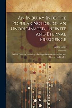 An Inquiry Into the Popular Notion of an Unoriginated, Infinite and Eternal Prescience: With a Preface Containing a Dialogue Between the Author and On