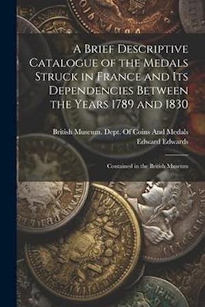 A Brief Descriptive Catalogue of the Medals Struck in France and Its Dependencies Between the Years 1789 and 1830: Contained in the British Museum