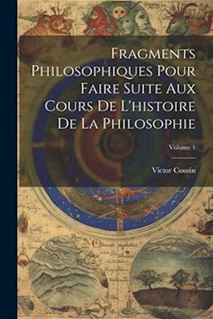 Fragments Philosophiques Pour Faire Suite Aux Cours De L'histoire De La Philosophie; Volume 1