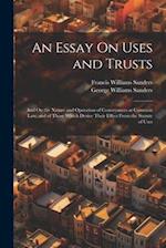 An Essay On Uses and Trusts: And On the Nature and Operation of Conveyances at Common Law, and of Those Which Derive Their Effect From the Statute of 
