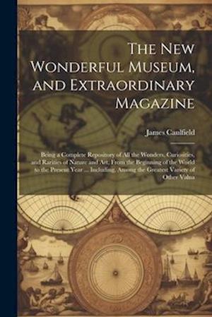 The New Wonderful Museum, and Extraordinary Magazine: Being a Complete Repository of All the Wonders, Curiosities, and Rarities of Nature and Art, Fro