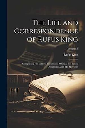 The Life and Correspondence of Rufus King: Comprising His Letters, Private and Official, His Public Documents, and His Speeches; Volume 3