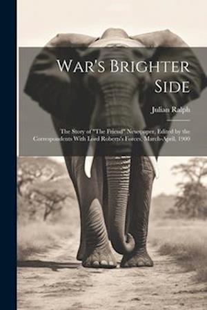 War's Brighter Side: The Story of "The Friend" Newspaper, Edited by the Correspondents With Lord Roberts's Forces, March-April, 1900