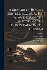 A Memoir of Robert Surtees, Esq., M. A., F. S. A., Author of the History of the County Palatine of Durham 