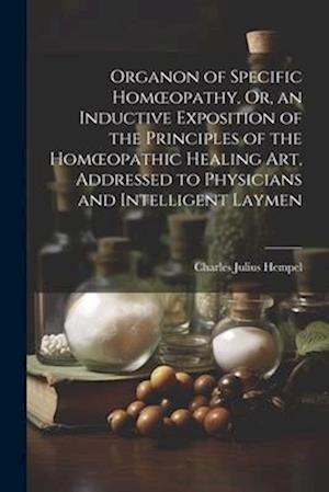 Organon of Specific Homœopathy, Or, an Inductive Exposition of the Principles of the Homœopathic Healing Art, Addressed to Physicians and Intelligent