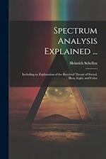 Spectrum Analysis Explained ...: Including an Explanation of the Received Theory of Sound, Heat, Light, and Color 