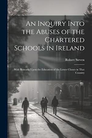 An Inquiry Into the Abuses of the Chartered Schools in Ireland: With Remarks Upon the Education of the Lower Classes in That Country