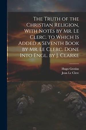 The Truth of the Christian Religion, With Notes by Mr. Le Clerc. to Which Is Added a Seventh Book by Mr. Le Clerc. Done Into Engl. by J. Clarke