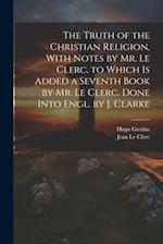 The Truth of the Christian Religion, With Notes by Mr. Le Clerc. to Which Is Added a Seventh Book by Mr. Le Clerc. Done Into Engl. by J. Clarke 