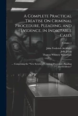 A Complete Practical Treatise On Criminal Procedure, Pleading, and Evidence, in Indictable Cases: ... Comprising the "New System of Criminal Procedure