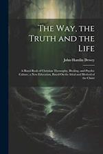 The Way, the Truth and the Life: A Hand Book of Christian Theosophy, Healing, and Psychic Culture, a New Education, Based On the Ideal and Method of t