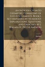 An Introduction to Geometry, Consisting of Euclid's Elements, Book I, Accompanied by Numerous Explanations, Questions, and Exercises, by J. Walmsley. 