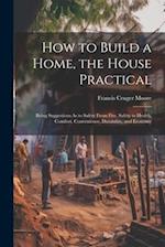 How to Build a Home, the House Practical: Being Suggestions As to Safety From Fire, Safety to Health, Comfort, Convenience, Durability, and Economy 
