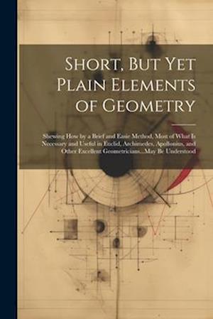 Short, But Yet Plain Elements of Geometry: Shewing How by a Brief and Easie Method, Most of What Is Necessary and Useful in Euclid, Archimedes, Apollo