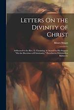 Letters On the Divinity of Christ: Addressed to the Rev. E. Channing, in Answer to His Sermon "On the Doctrines of Christianity," Preached & Published