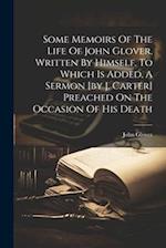 Some Memoirs Of The Life Of John Glover, Written By Himself. To Which Is Added, A Sermon [by J. Carter] Preached On The Occasion Of His Death 