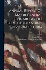 Annual Report Of Major General Leonard Wood, U.s.v., Commanding Division Of Cuba 