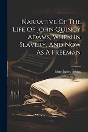 Narrative Of The Life Of John Quincy Adams, When In Slavery, And Now As A Freeman