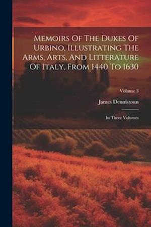 Memoirs Of The Dukes Of Urbino, Illustrating The Arms, Arts, And Litterature Of Italy, From 1440 To 1630: In Three Volumes; Volume 3