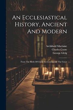 An Ecclesiastical History, Ancient And Modern: From The Birth Of Christ To Constantine The Great