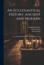 An Ecclesiastical History, Ancient And Modern: From The Birth Of Christ To Constantine The Great 