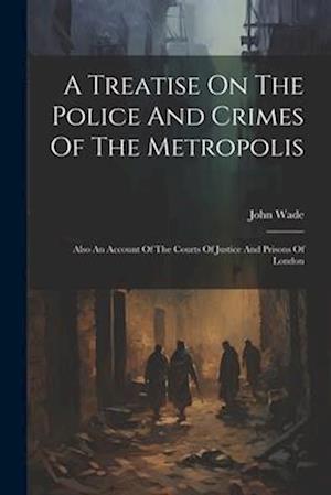 A Treatise On The Police And Crimes Of The Metropolis: Also An Account Of The Courts Of Justice And Prisons Of London