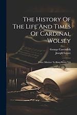 The History Of The Life And Times Of Cardinal Wolsey: Prime Minister To King Henry Viii 