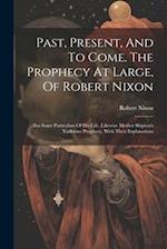 Past, Present, And To Come. The Prophecy At Large, Of Robert Nixon: Also Some Particulars Of His Life. Likewise Mother Shipton's Yorkshire Prophecy, W