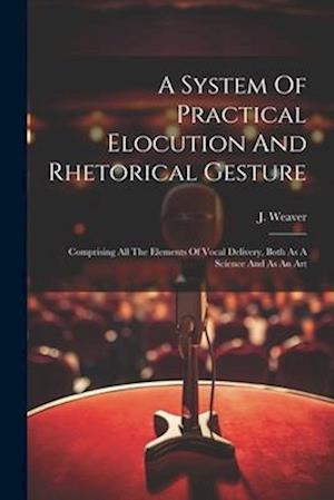 A System Of Practical Elocution And Rhetorical Gesture: Comprising All The Elements Of Vocal Delivery, Both As A Science And As An Art