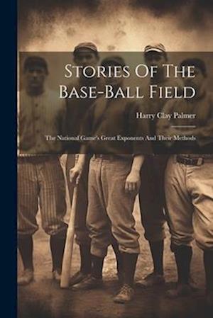 Stories Of The Base-ball Field; The National Game's Great Exponents And Their Methods