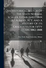 An Historical Sketch Of The State Normal School Established 1844 At Albany, N. Y. And A History Of Its Graduates For Fifty Years, 1882-1888 