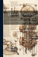 Learn To Invent; First Steps For Beginners, Young And Old, Practical Instruction 