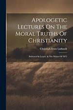 Apologetic Lectures On The Moral Truths Of Christianity: Delivered In Leipsic In The Winter Of 1872 