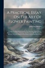 A Practical Essay On The Art Of Flower Painting: Comprehending Instructions In The Drawing, Chiaro-scuro, Choice, Composition, Coloring, And Execution