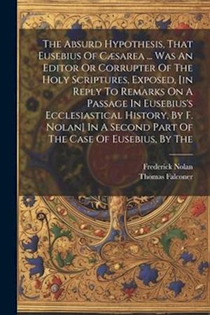 The Absurd Hypothesis, That Eusebius Of Cæsarea ... Was An Editor Or Corrupter Of The Holy Scriptures, Exposed, [in Reply To Remarks On A Passage In E