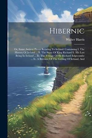 Hibernic: Or, Some Antient Pieces Relating To Ireland: Containing I. The History Of Ireland ... Ii. The Story Of King Richard Ii. His Last Being In Ir