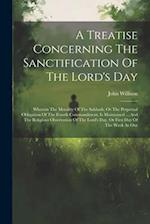 A Treatise Concerning The Sanctification Of The Lord's Day: Wherein The Morality Of The Sabbath, Or The Perpetual Obligation Of The Fourth Commandment