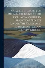 Complete Report For Mr. Alma D. Katz On The Columbia Southern Irrigation Project (under The Carey Act) Situated In Crook County, Oregon 