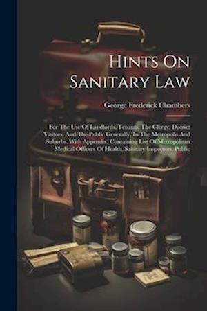 Hints On Sanitary Law: For The Use Of Landlords, Tenants, The Clergy, District Visitors, And The Public Generally, In The Metropolis And Suburbs. With