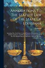 Annotations To The Statute Law Of The State Of Louisiana: Including The Civil Code, Code Of Practice, Constitutions, Acts Of The Legislature, And Revi