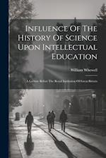 Influence Of The History Of Science Upon Intellectual Education: A Lecture Before The Royal Institution Of Great Britain 